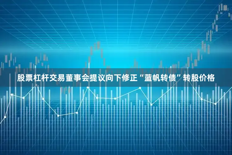 股票杠杆交易董事会提议向下修正“蓝帆转债”转股价格