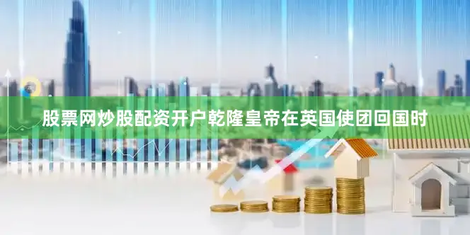 股票网炒股配资开户乾隆皇帝在英国使团回国时