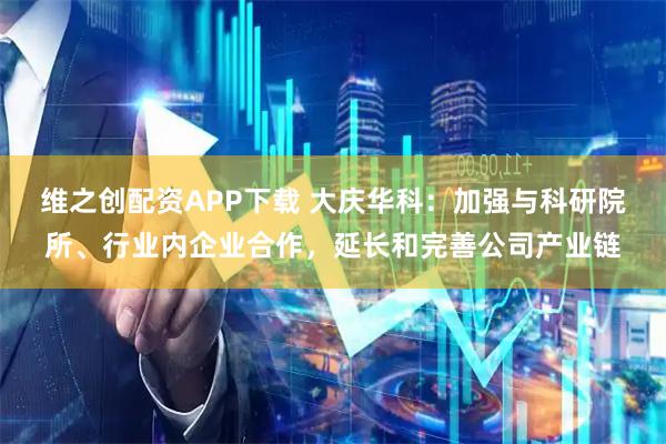 维之创配资APP下载 大庆华科：加强与科研院所、行业内企业合作，延长和完善公司产业链