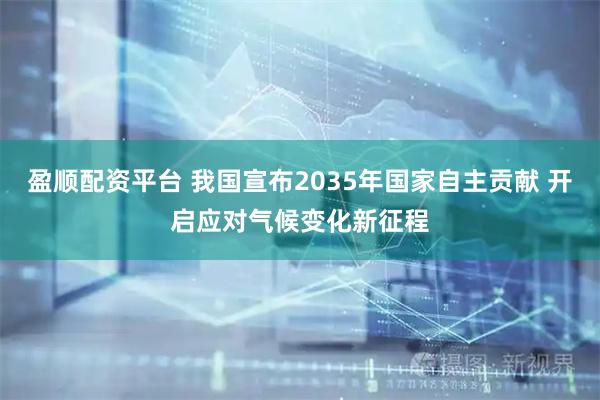 盈顺配资平台 我国宣布2035年国家自主贡献 开启应对气候变化新征程