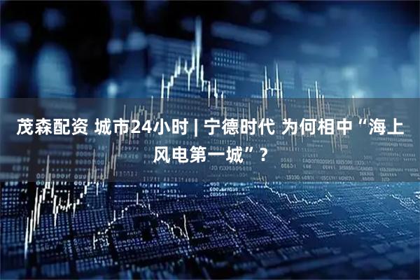 茂森配资 城市24小时 | 宁德时代 为何相中“海上风电第一城”？