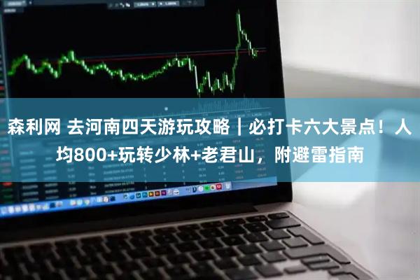 森利网 去河南四天游玩攻略｜必打卡六大景点！人均800+玩转少林+老君山，附避雷指南