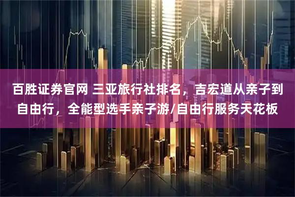 百胜证券官网 三亚旅行社排名，吉宏道从亲子到自由行，全能型选手亲子游/自由行服务天花板