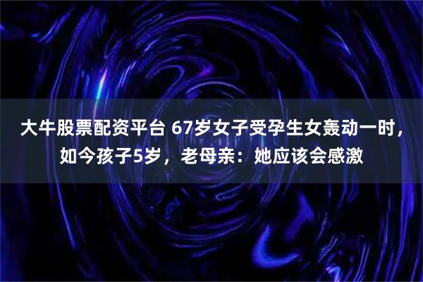 大牛股票配资平台 67岁女子受孕生女轰动一时，如今孩子5岁，老母亲：她应该会感激