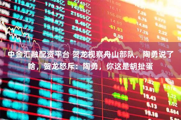 中金汇融配资平台 贺龙视察舟山部队，陶勇说了啥，贺龙怒斥：陶勇，你这是胡扯蛋