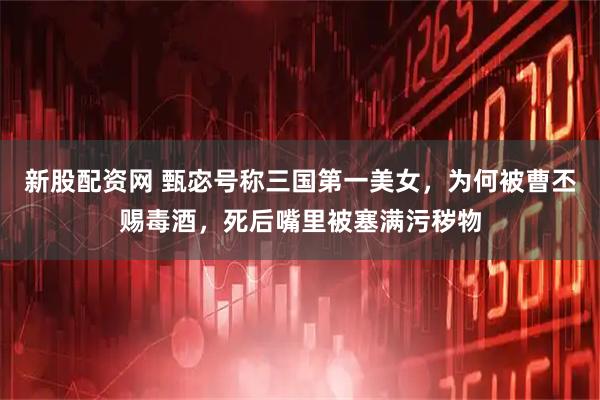 新股配资网 甄宓号称三国第一美女，为何被曹丕赐毒酒，死后嘴里被塞满污秽物