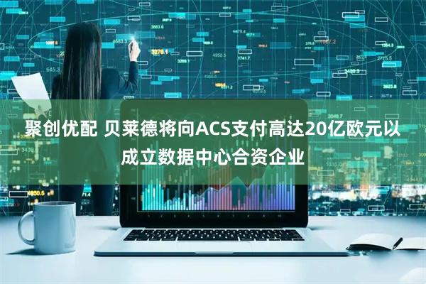 聚创优配 贝莱德将向ACS支付高达20亿欧元以成立数据中心合资企业