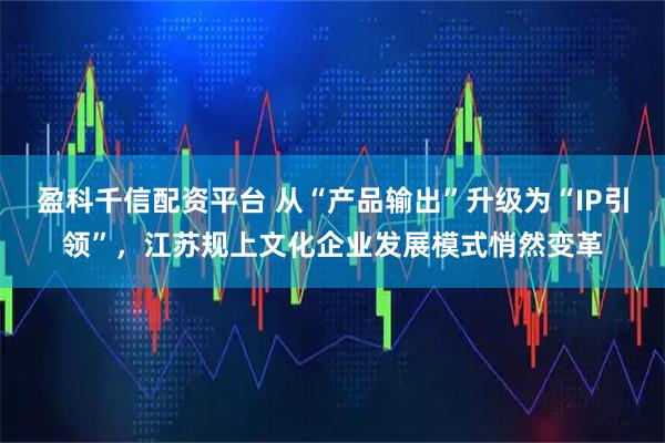 盈科千信配资平台 从“产品输出”升级为“IP引领”,江苏规上文化企业发展模式悄然变革