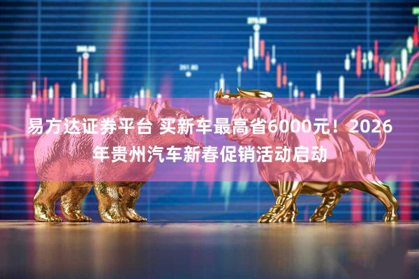 易方达证券平台 买新车最高省6000元！2026年贵州汽车新春促销活动启动