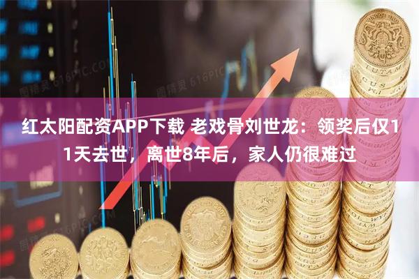 红太阳配资APP下载 老戏骨刘世龙：领奖后仅11天去世，离世8年后，家人仍很难过