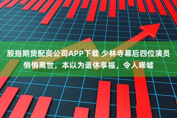 股指期货配资公司APP下载 少林寺幕后四位演员悄悄离世，本以为退休享福，令人唏嘘