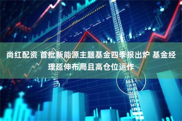 尚红配资 首批新能源主题基金四季报出炉 基金经理延伸布局且高仓位运作