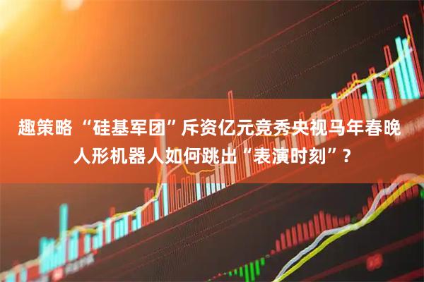 趣策略 “硅基军团”斥资亿元竞秀央视马年春晚 人形机器人如何跳出“表演时刻”？