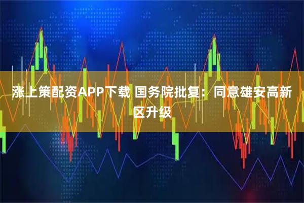 涨上策配资APP下载 国务院批复：同意雄安高新区升级