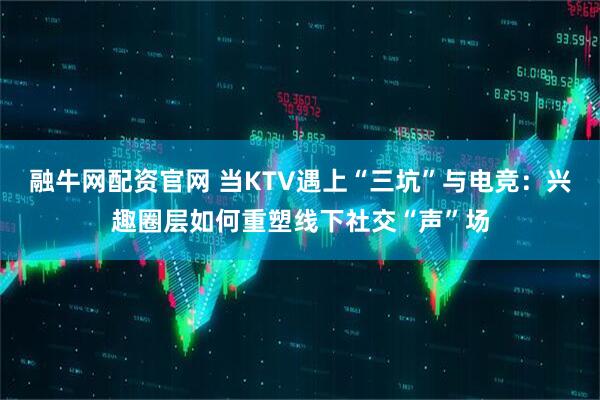 融牛网配资官网 当KTV遇上“三坑”与电竞：兴趣圈层如何重塑线下社交“声”场