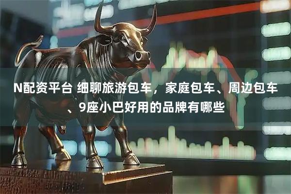 N配资平台 细聊旅游包车，家庭包车、周边包车、9座小巴好用的品牌有哪些