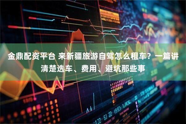 金鼎配资平台 来新疆旅游自驾怎么租车？一篇讲清楚选车、费用、避坑那些事