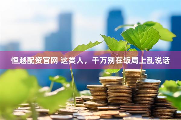 恒越配资官网 这类人，千万别在饭局上乱说话