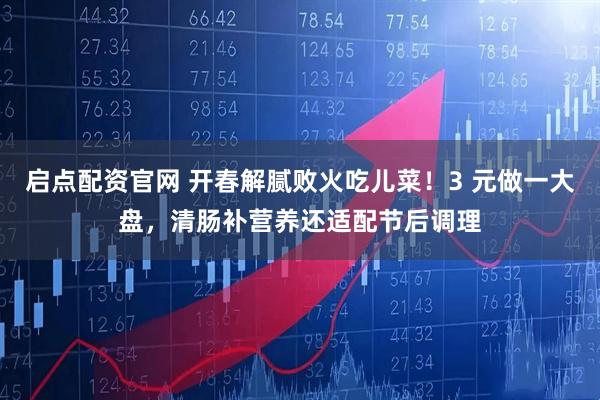 启点配资官网 开春解腻败火吃儿菜！3 元做一大盘，清肠补营养还适配节后调理