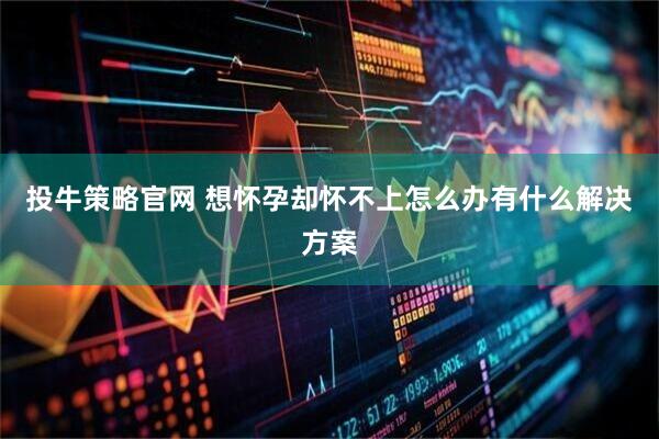 投牛策略官网 想怀孕却怀不上怎么办有什么解决方案
