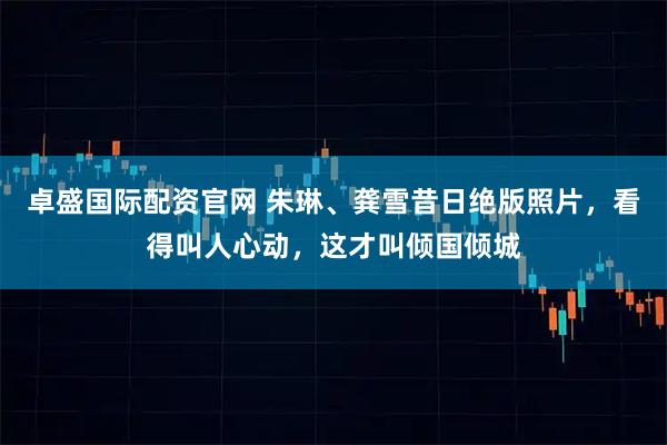 卓盛国际配资官网 朱琳、龚雪昔日绝版照片，看得叫人心动，这才叫倾国倾城