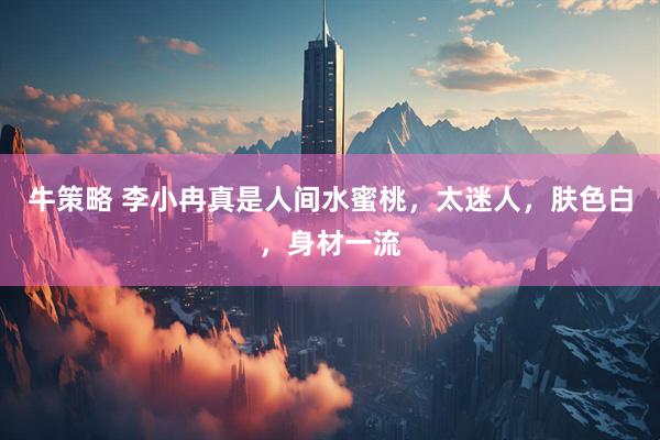 牛策略 李小冉真是人间水蜜桃，太迷人，肤色白，身材一流