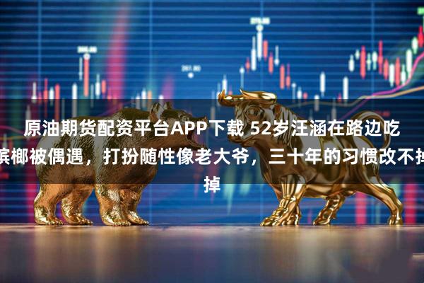 原油期货配资平台APP下载 52岁汪涵在路边吃槟榔被偶遇，打扮随性像老大爷，三十年的习惯改不掉