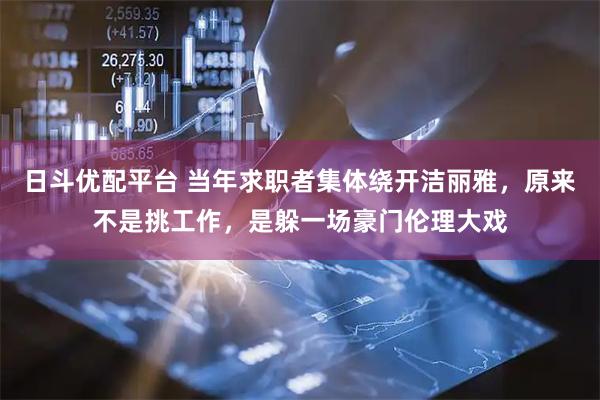 日斗优配平台 当年求职者集体绕开洁丽雅，原来不是挑工作，是躲一场豪门伦理大戏
