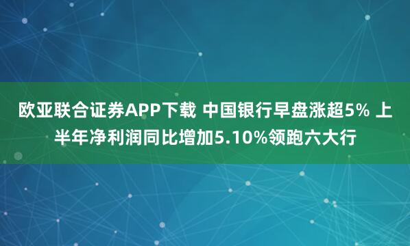 欧亚联合证券APP下载 中国银行早盘涨超5% 上半年净利润同比增加5.10%领跑六大行