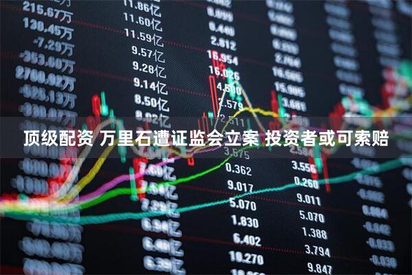 顶级配资 万里石遭证监会立案 投资者或可索赔
