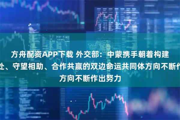 方舟配资APP下载 外交部：中蒙携手朝着构建和平共处、守望相助、合作共赢的双边命运共同体方向不断作出努力
