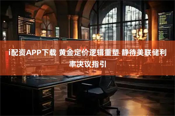 i配资APP下载 黄金定价逻辑重塑 静待美联储利率决议指引